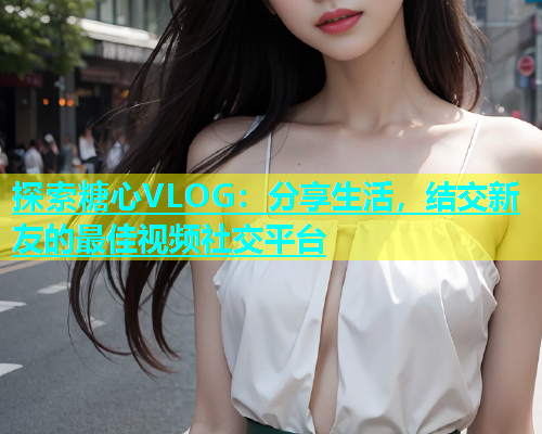 探索糖心VLOG：分享生活，結(jié)交新友的最佳視頻社交平臺(tái)